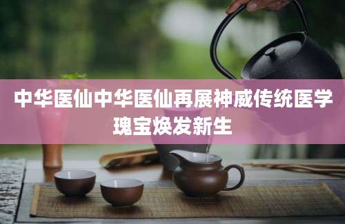 中华医仙中华医仙再展神威传统医学瑰宝焕发新生