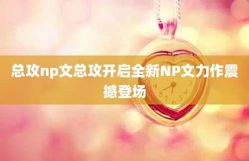 总攻np文总攻开启全新NP文力作震撼登场