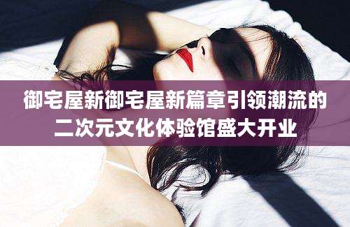 御宅屋新御宅屋新篇章引领潮流的二次元文化体验馆盛大开业