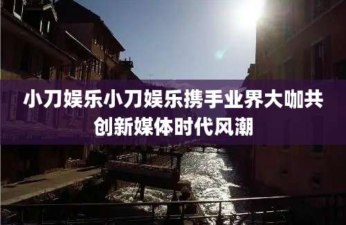 小刀娱乐小刀娱乐携手业界大咖共创新媒体时代风潮