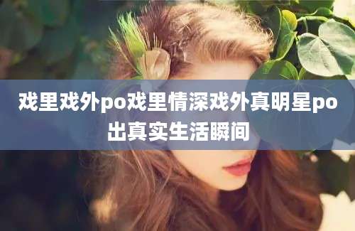 戏里戏外po戏里情深戏外真明星po出真实生活瞬间