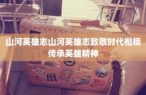 山河英雄志山河英雄志致敬时代楷模传承英雄精神