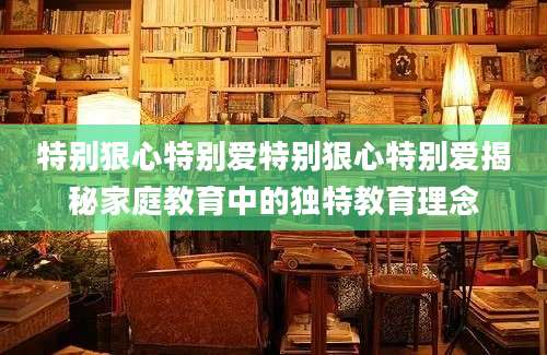 特别狠心特别爱特别狠心特别爱揭秘家庭教育中的独特教育理念
