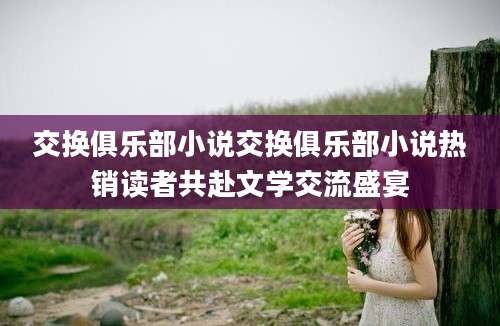 交换俱乐部小说交换俱乐部小说热销读者共赴文学交流盛宴