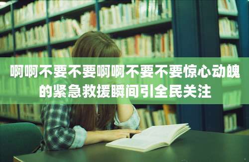 啊啊不要不要啊啊不要不要惊心动魄的紧急救援瞬间引全民关注