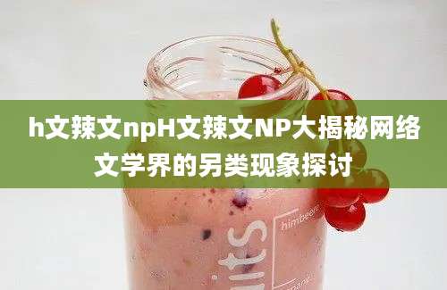 h文辣文npH文辣文NP大揭秘网络文学界的另类现象探讨