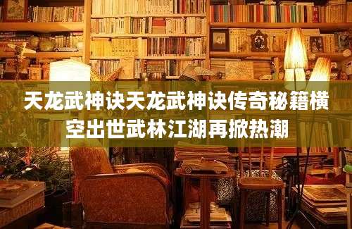 天龙武神诀天龙武神诀传奇秘籍横空出世武林江湖再掀热潮