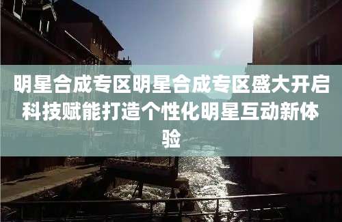 明星合成专区明星合成专区盛大开启科技赋能打造个性化明星互动新体验