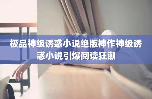 极品神级诱惑小说绝版神作神级诱惑小说引爆阅读狂潮