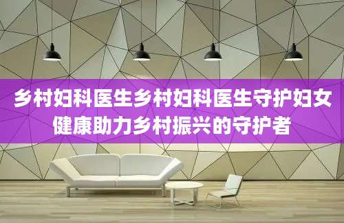 乡村妇科医生乡村妇科医生守护妇女健康助力乡村振兴的守护者