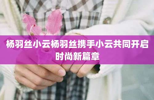 杨羽丝小云杨羽丝携手小云共同开启时尚新篇章
