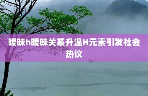 暧昧h暧昧关系升温H元素引发社会热议