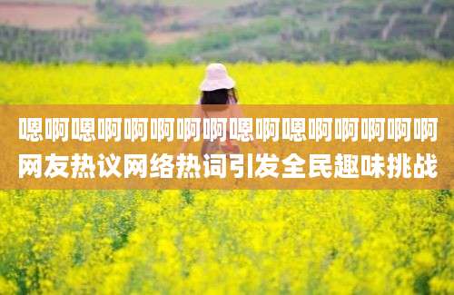 嗯啊嗯啊啊啊啊啊嗯啊嗯啊啊啊啊啊网友热议网络热词引发全民趣味挑战