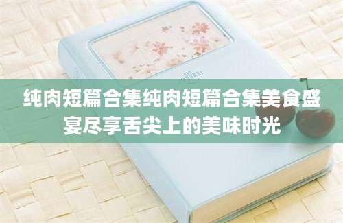 纯肉短篇合集纯肉短篇合集美食盛宴尽享舌尖上的美味时光