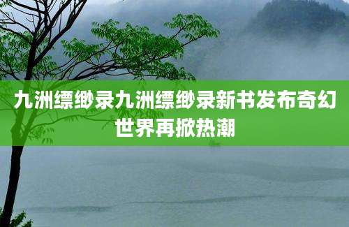 九洲缥缈录九洲缥缈录新书发布奇幻世界再掀热潮