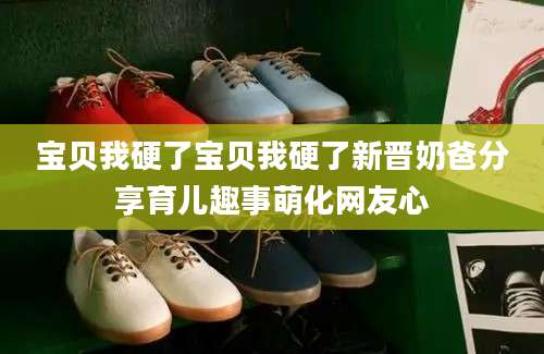 宝贝我硬了宝贝我硬了新晋奶爸分享育儿趣事萌化网友心