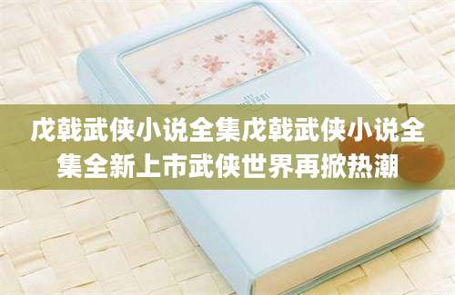 戊戟武侠小说全集戊戟武侠小说全集全新上市武侠世界再掀热潮