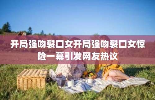 开局强吻裂口女开局强吻裂口女惊险一幕引发网友热议