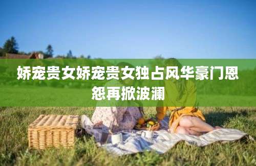 娇宠贵女娇宠贵女独占风华豪门恩怨再掀波澜