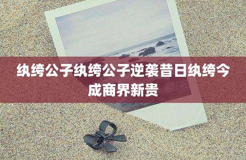 纨绔公子纨绔公子逆袭昔日纨绔今成商界新贵