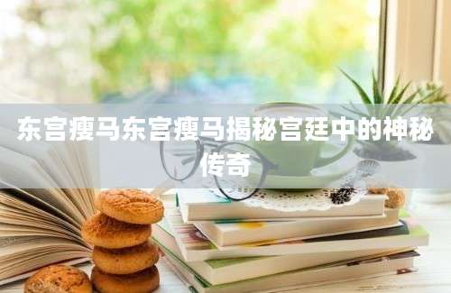 东宫瘦马东宫瘦马揭秘宫廷中的神秘传奇
