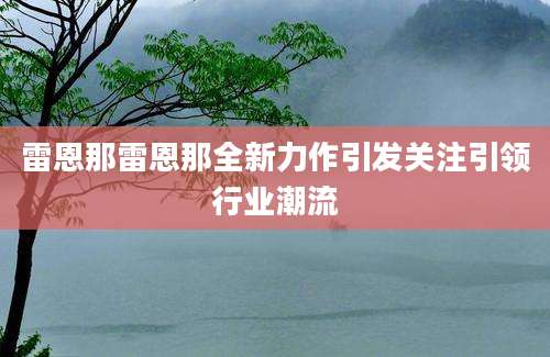 雷恩那雷恩那全新力作引发关注引领行业潮流