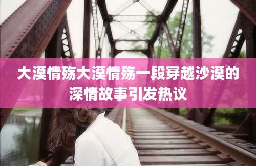 大漠情殇大漠情殇一段穿越沙漠的深情故事引发热议