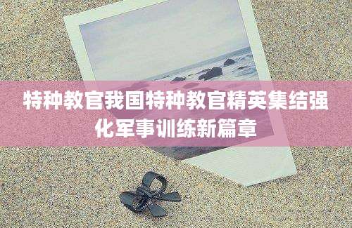 特种教官我国特种教官精英集结强化军事训练新篇章
