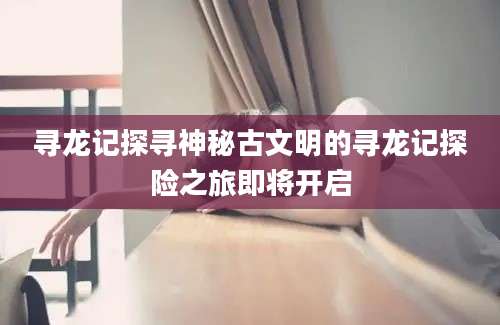 寻龙记探寻神秘古文明的寻龙记探险之旅即将开启