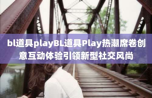 bl道具playBL道具Play热潮席卷创意互动体验引领新型社交风尚