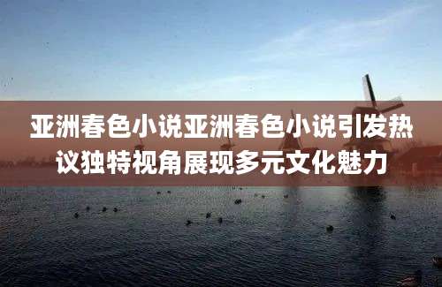 亚洲春色小说亚洲春色小说引发热议独特视角展现多元文化魅力