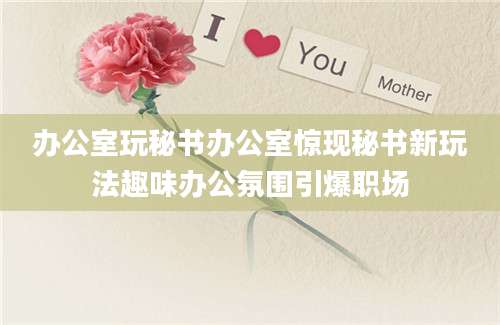 办公室玩秘书办公室惊现秘书新玩法趣味办公氛围引爆职场