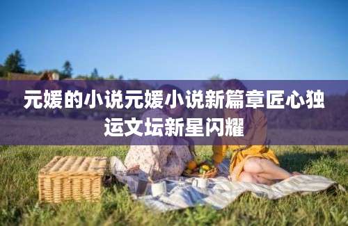 元媛的小说元媛小说新篇章匠心独运文坛新星闪耀