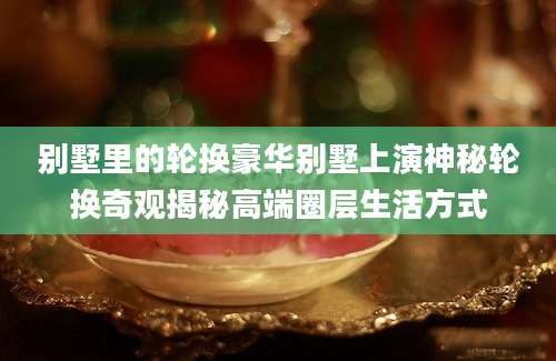 别墅里的轮换豪华别墅上演神秘轮换奇观揭秘高端圈层生活方式
