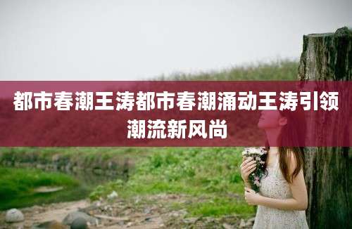 都市春潮王涛都市春潮涌动王涛引领潮流新风尚