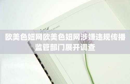 欧美色妞网欧美色妞网涉嫌违规传播监管部门展开调查
