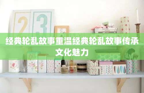 经典轮乱故事重温经典轮乱故事传承文化魅力