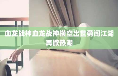 血龙战神血龙战神横空出世勇闯江湖再掀热潮