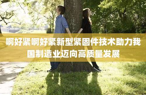啊好紧啊好紧新型紧固件技术助力我国制造业迈向高质量发展