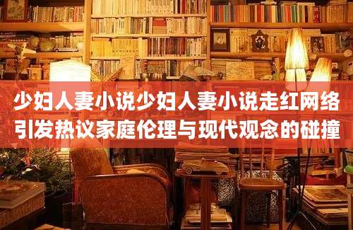 少妇人妻小说少妇人妻小说走红网络引发热议家庭伦理与现代观念的碰撞