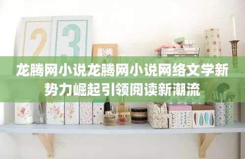 龙腾网小说龙腾网小说网络文学新势力崛起引领阅读新潮流