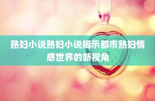 熟妇小说熟妇小说揭示都市熟妇情感世界的新视角
