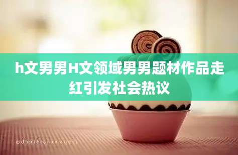 h文男男H文领域男男题材作品走红引发社会热议
