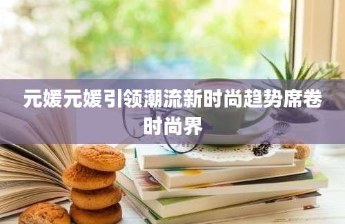 元媛元媛引领潮流新时尚趋势席卷时尚界