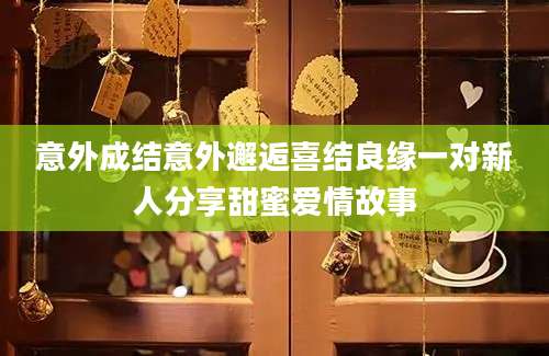 意外成结意外邂逅喜结良缘一对新人分享甜蜜爱情故事
