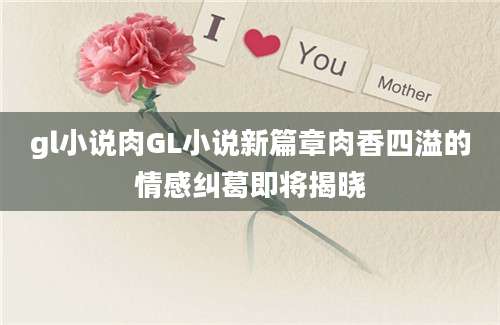 gl小说肉GL小说新篇章肉香四溢的情感纠葛即将揭晓