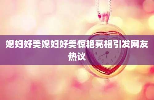 媳妇好美媳妇好美惊艳亮相引发网友热议