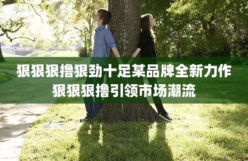 狠狠狠撸狠劲十足某品牌全新力作狠狠狠撸引领市场潮流