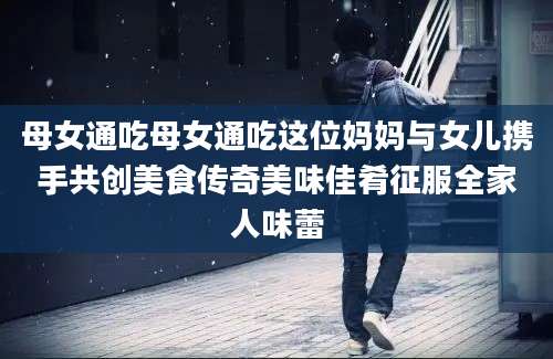 母女通吃母女通吃这位妈妈与女儿携手共创美食传奇美味佳肴征服全家人味蕾