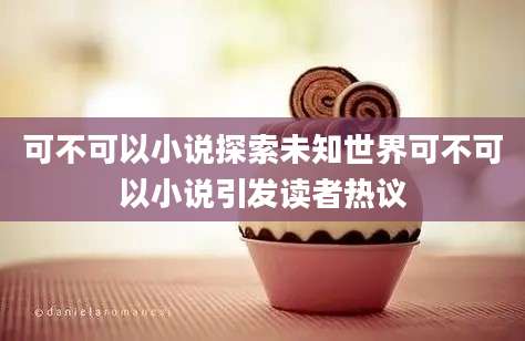 可不可以小说探索未知世界可不可以小说引发读者热议